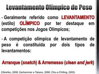 - Geralmente referido como
(estilo)             por ter destaque em
competições nos Jogos Olímpicos;
- A competição olímpica de levantamento de
peso é constituída por dois tipos de
levantamentos:



(Oleshko, 2008; Garhammer e Takano, 2006; Chiu e Chilling, 2005)
 