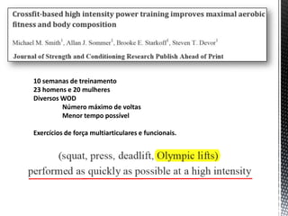 10 semanas de treinamento
23 homens e 20 mulheres
Diversos WOD
         Número máximo de voltas
         Menor tempo possível

Exercícios de força multiarticulares e funcionais.
 