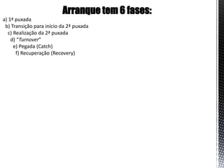 Arranque tem 6 fases:
a) 1ª puxada
 b) Transição para início da 2ª puxada
   c) Realização da 2ª puxada
    d) “Turnover”
      e) Pegada (Catch)
       f) Recuperação (Recovery)
 