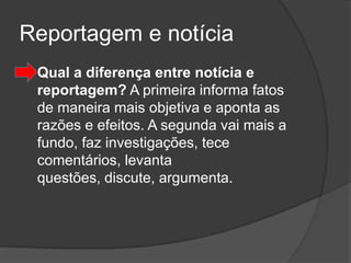 Reportagem e notícia
   Qual a diferença entre notícia e
    reportagem? A primeira informa fatos
    de maneira mais objetiva e aponta as
    razões e efeitos. A segunda vai mais a
    fundo, faz investigações, tece
    comentários, levanta
    questões, discute, argumenta.
 