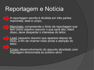 Reportagem e Notícia
   A reportagem escrita é dividida em três partes:
    manchete, lead e corpo.
    Manchete: compreende o título da reportagem que
    tem como objetivo resumir o que será dito. Além
    disso, deve despertar o interesse do leitor.
    Lead: pequeno resumo que aparece depois do
    título, a fim de chamar mais ainda a atenção do
    leitor.
    Corpo: desenvolvimento do assunto abordado com
    linguagem direcionada ao público-alvo!
 