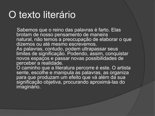 O texto literário
  Sabemos que o reino das palavras é farto. Elas
  brotam de nosso pensamento de maneira
  natural, não temos a preocupação de elaborar o que
  dizemos ou até mesmo escrevemos.
  As palavras, contudo, podem ultrapassar seus
  limites de significação. Podendo, assim, conquistar
  novos espaços e passar novas possibilidades de
  perceber a realidade.
  O caminho que a literatura percorre é este. O artista
  sente, escolhe e manipula as palavras, as organiza
  para que produzam um efeito que vá além da sua
  significação objetiva, procurando aproximá-las do
  imaginário.
 