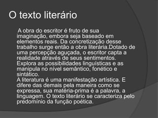 O texto literário
   A obra do escritor é fruto de sua
  imaginação, embora seja baseado em
  elementos reais. Da concretização desse
  trabalho surge então a obra literária.Dotado de
  uma percepção aguçada, o escritor capta a
  realidade através de seus sentimentos.
  Explora as possibilidades linguísticas e as
  manipula no nível semântico, fonético e
  sintático.
  A literatura é uma manifestação artística. E
  difere das demais pela maneira como se
  expressa, sua matéria-prima é a palavra, a
  linguagem. O texto literário se caracteriza pelo
  predomínio da função poética.
 