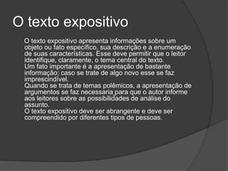 O texto expositivo
 O texto expositivo apresenta informações sobre um
 objeto ou fato específico, sua descrição e a enumeração
 de suas características. Esse deve permitir que o leitor
 identifique, claramente, o tema central do texto.
 Um fato importante é a apresentação de bastante
 informação; caso se trate de algo novo esse se faz
 imprescindível.
 Quando se trata de temas polêmicos, a apresentação de
 argumentos se faz necessaria para que o autor informe
 aos leitores sobre as possibilidades de análise do
 assunto.
 O texto expositivo deve ser abrangente e deve ser
 compreendido por diferentes tipos de pessoas.
 