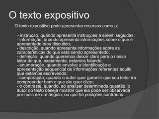 O texto expositivo
 O texto expositivo pode apresentar recursos como a:

   - instrução, quando apresenta instruções a serem seguidas;
  - informação, quando apresenta informações sobre o que é
  apresentado e/ou discutido;
  - descrição, quando apresenta informações sobre as
  características do que está sendo apresentado;
  - definição, quando queremos deixar claro para o nosso
  leitor do que, exatamente, estamos falando;
  - enumeração, quando envolve a identificação e
  apresentação sequencial de informações referentes àquilo
  que estamos escrevendo;
  - comparação, quando o autor quer garantir que seu leitor irá
  compreender bem o que ele quer dizer;
  - o contraste, quando, ao analisar determinada questão, o
  autor do texto deseja mostrar que ela pode ser observada
  por mais de um ângulo, ou que há posições contrárias.
 