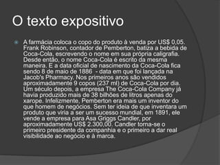 O texto expositivo
   A farmácia coloca o copo do produto à venda por US$ 0,05.
    Frank Robinson, contador de Pemberton, batiza a bebida de
    Coca-Cola, escrevendo o nome em sua própria caligrafia.
    Desde então, o nome Coca-Cola é escrito da mesma
    maneira. E a data oficial de nascimento da Coca-Cola fica
    sendo 8 de maio de 1886 - data em que foi lançada na
    Jacob's Pharmacy. Nos primeiros anos são vendidos
    aproximadamente 9 copos (237 ml) de Coca-Cola por dia.
    Um século depois, a empresa The Coca-Cola Company já
    havia produzido mais de 38 bilhões de litros apenas do
    xarope. Infelizmente, Pemberton era mais um inventor do
    que homem de negócios. Sem ter ideia de que inventara um
    produto que viria a ser um sucesso mundial, em 1891, ele
    vende a empresa para Asa Griggs Candler, por
    aproximadamente US$ 2.300,00. Candler torna-se o
    primeiro presidente da companhia e o primeiro a dar real
    visibilidade ao negócio e à marca.
 