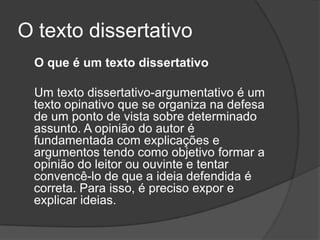 O texto dissertativo
 O que é um texto dissertativo

 Um texto dissertativo-argumentativo é um
 texto opinativo que se organiza na defesa
 de um ponto de vista sobre determinado
 assunto. A opinião do autor é
 fundamentada com explicações e
 argumentos tendo como objetivo formar a
 opinião do leitor ou ouvinte e tentar
 convencê-lo de que a ideia defendida é
 correta. Para isso, é preciso expor e
 explicar ideias.
 