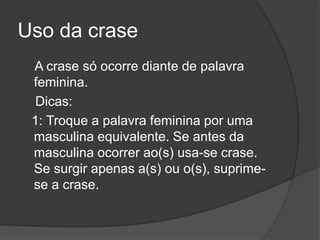Uso da crase
 A crase só ocorre diante de palavra
 feminina.
  Dicas:
 1: Troque a palavra feminina por uma
 masculina equivalente. Se antes da
 masculina ocorrer ao(s) usa-se crase.
 Se surgir apenas a(s) ou o(s), suprime-
 se a crase.
 