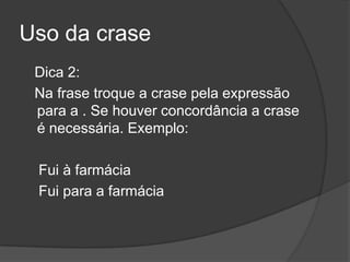 Uso da crase
 Dica 2:
 Na frase troque a crase pela expressão
 para a . Se houver concordância a crase
 é necessária. Exemplo:

 Fui à farmácia
 Fui para a farmácia
 