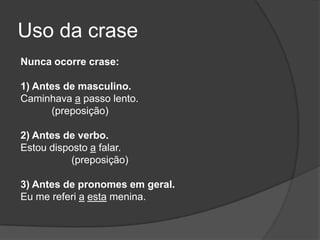 Uso da crase
Nunca ocorre crase:

1) Antes de masculino.
Caminhava a passo lento.
      (preposição)

2) Antes de verbo.
Estou disposto a falar.
           (preposição)

3) Antes de pronomes em geral.
Eu me referi a esta menina.
 