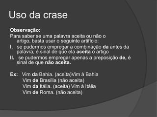 Uso da crase
Observação:
Para saber se uma palavra aceita ou não o
    artigo, basta usar o seguinte artifício:
I. se pudermos empregar a combinação da antes da
    palavra, é sinal de que ela aceita o artigo
II. se pudermos empregar apenas a preposição de, é
    sinal de que não aceita.

Ex: Vim da Bahia. (aceita)Vim à Bahia
    Vim de Brasília (não aceita)
    Vim da Itália. (aceita) Vim à Itália
    Vim de Roma. (não aceita)
 