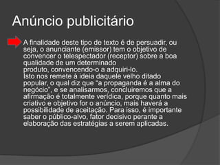 Anúncio publicitário
   A finalidade deste tipo de texto é de persuadir, ou
    seja, o anunciante (emissor) tem o objetivo de
    convencer o telespectador (receptor) sobre a boa
    qualidade de um determinado
    produto, convencendo-o a adquiri-lo.
    Isto nos remete à ideia daquele velho ditado
    popular, o qual diz que “a propaganda é a alma do
    negócio”, e se analisarmos, concluiremos que a
    afirmação é totalmente verídica, porque quanto mais
    criativo e objetivo for o anúncio, mais haverá a
    possibilidade de aceitação. Para isso, é importante
    saber o público-alvo, fator decisivo perante a
    elaboração das estratégias a serem aplicadas.
 
