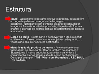 Estrutura
   Título - Geralmente é bastante criativo e atraente, baseado em
    um jogo de palavras carregadas de linguagem
    conotativa, justamente com o intento de atrair o consumidor.
    Imagens - As mais inusitadas possíveis, dispostas de forma a
    chamar a atenção de acordo com as características do produto
    anunciado.

    Corpo do texto - Nesta parte é desenvolvida a ideia sugerida
    no título, com frases curtas, claras e objetivas, adequando o
    vocabulário aos interlocutores destinados.

    Identificação do produto ou marca - funciona como uma
    “assinatura” do anunciante. Ocorre também de aparecer o
    Slogan junto à marca anunciada, para dar mais ênfase à
    comunicação. Certos slogans são de nosso conhecimento.
    Como por exemplo: “TIM - Viver sem Fronteiras”, RED BULL
    - Te dá Asas!
 