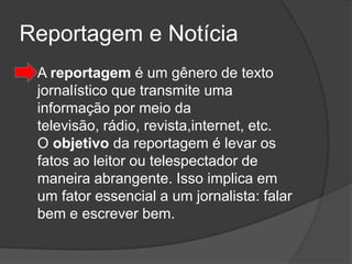 Reportagem e Notícia
   A reportagem é um gênero de texto
    jornalístico que transmite uma
    informação por meio da
    televisão, rádio, revista,internet, etc.
    O objetivo da reportagem é levar os
    fatos ao leitor ou telespectador de
    maneira abrangente. Isso implica em
    um fator essencial a um jornalista: falar
    bem e escrever bem.
 