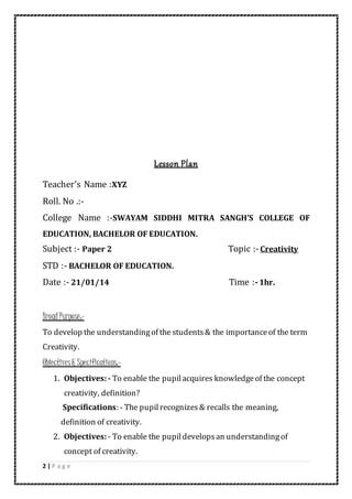 2 | P a g e
Lesson Plan
Teacher’s Name :XYZ
Roll. No .:-
College Name :-SWAYAM SIDDHI MITRA SANGH’S COLLEGE OF
EDUCATION, BACHELOR OF EDUCATION.
Subject :- Paper 2 Topic :-Creativity
STD :- BACHELOR OF EDUCATION.
Date :- 21/01/14 Time :-1hr.
Broad Purpose:-
To develop the understandingof the students& the importanceof the term
Creativity.
Objectives& Specifications:-
1. Objectives:- To enable the pupilacquires knowledgeof the concept
creativity, definition?
Specifications: - The pupilrecognizes& recalls the meaning,
definition of creativity.
2. Objectives:- To enable the pupildevelopsan understandingof
concept of creativity.
 