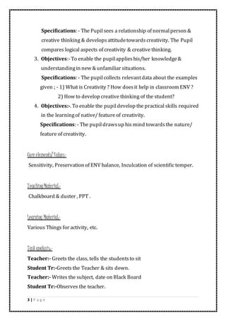 3 | P a g e
Specifications: - The Pupilsees a relationship of normalperson &
creative thinking & developsattitudetowards creativity. The Pupil
compares logical aspects of creativity & creative thinking.
3. Objectives:-To enable the pupilapplieshis/her knowledge&
understandingin new & unfamiliar situations.
Specifications: - The pupilcollects relevantdata about the examples
given ; - 1) What is Creativity ? How doesit help in classroom ENV ?
2) How to develop creative thinking of the student?
4. Objectives:-. To enable the pupildevelop the practical skills required
in the learningof native/feature of creativity.
Specifications: - The pupil drawsup his mind towardsthe nature/
feature of creativity.
Core elements/ Values-
Sensitivity, Preservation of ENV balance, Inculcation of scientific temper.
TeachingMaterial:-
Chalkboard & duster , PPT .
Learning Material:-
Various Things for activity, etc.
Taskanalysis:-
Teacher:- Greets the class, tells the studentsto sit
Student Tr:-Greets the Teacher & sits down.
Teacher:- Writes the subject, date on Black Board
Student Tr:-Observes the teacher.
 