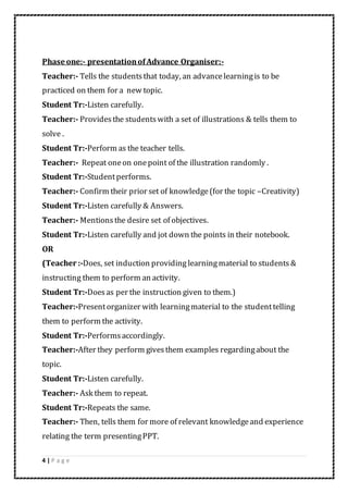 4 | P a g e
Phase one:- presentationofAdvance Organiser:-
Teacher:- Tells the studentsthat today, an advancelearningis to be
practiced on them for a new topic.
Student Tr:-Listen carefully.
Teacher:- Providesthe studentswith a set of illustrations & tells them to
solve .
Student Tr:-Perform as the teacher tells.
Teacher:- Repeat oneon onepoint of the illustration randomly .
Student Tr:-Studentperforms.
Teacher:- Confirm their prior set of knowledge(for the topic –Creativity)
Student Tr:-Listen carefully & Answers.
Teacher:- Mentionsthe desire set of objectives.
Student Tr:-Listen carefully and jot down the points in their notebook.
OR
(Teacher :-Does, set induction providing learningmaterial to students &
instructing them to perform an activity.
Student Tr:-Doesas per the instruction given to them.)
Teacher:-Presentorganizer with learningmaterial to the studenttelling
them to perform the activity.
Student Tr:-Performsaccordingly.
Teacher:-After they perform givesthem examples regardingabout the
topic.
Student Tr:-Listen carefully.
Teacher:- Ask them to repeat.
Student Tr:-Repeats the same.
Teacher:- Then, tells them for more of relevant knowledgeand experience
relating the term presentingPPT.
 