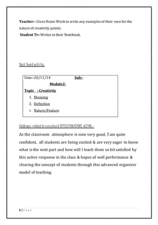 6 | P a g e
Teacher:- GivesHome Work to write any examplesof their own for the
natureof creativity points.
Student Tr:-Writes in their Notebook.
Black Board activity:
Challenges related to execution& REFLECTIONBEFORE ACTION :-
As the classroom atmosphere is now very good, I am quite
confident, all students are being excited & are very eager to know
what is the next part and how will I teach them so bit satisfied by
this active response in the class & hopes of well performance &
clearing the concept of students through this advanced organizer
model of teaching.
Date:-20/11/14 Sub:-
Module2:
Topic : Creativity
1. Meaning
2. Definition
3. Nature/Feature
 