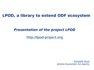 LPOD, a library to extend ODF ecosystem Presentation of the project LPOD http://lpod-project.org FOSDEM 2010 Jérôme Dumonteil, Ars Aperta 12:15 – 13:00 5 nov 2009 