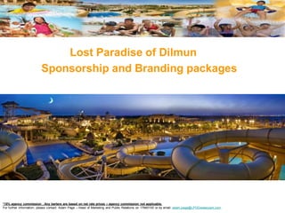 Lost Paradise of Dilmun
                         Sponsorship and Branding packages




*15% agency commission . Any barters are based on net rate prices – agency commission not applicable.
For further information, please contact: Adam Page – Head of Marketing and Public Relations on 17845100 or by email: adam.page@LPODwaterpark.com.
 