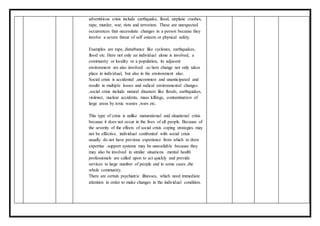 adventitious crisis include earthquake, flood, airplane crashes,
rape, murder, war, riots and terrorism. These are unexpected
occurrences that necessitate changes in a person because they
involve a severe threat of self esteem or physical safety.
Examples are rape, disturbance like cyclones, earthquakes,
flood etc. Here not only an individual alone is involved, a
community or locality or a population, its adjacent
environment are also involved .so here change not only takes
place in individual, but also in his environment also.
Social crisis is accidental ,uncommon and unanticipated and
results in multiple losses and radical environmental changes
,social crisis include natural disasters like floods, earthquakes,
violence, nuclear accidents, mass killings, contamination of
large areas by toxic wastes ,wars etc.
This type of crisis is unlike maturational and situational crisis
because it does not occur in the lives of all people. Because of
the severity of the effects of social crisis coping strategies may
not be effective. individual confronted with social crisis
usually do not have previous experience from which to draw
expertise .support systems may be unavailable because they
may also be involved in similar situations .mental health
professionals are called upon to act quickly and provide
services to large number of people and in some cases ,the
whole community.
There are certain psychiatric illnesses, which need immediate
attention in order to make changes in the individual condition.
 