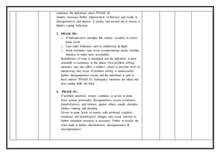 reduction, the individual enters PHASE III.
Anxiety increases further improvement of function and results in
disorganization and distress .if anxiety and arousal are in excess, it
hinders coping behaviour.
3. PHASE III:-
o If trial-and-error attempts fail, anxiety escalates to severe
panic levels.
o Uses relief behaviors such as withdrawal & flight.
o Some resolution may occur (compromising needs, redefine
situation to make more acceptable).
Redefinition of crisis is attempted and the individual is most
amenable to assistance in this phase. New problem solving
measures may also affect a solution .return to precrisis level of
functioning may occur .if problem solving is unsuccessful,
further disorganization occurs and the individual is said to
have entered PHASE IV. Emergency measures are taken and
new coping skills are tried.
4. PHASE IV:-
If problem unsolved, anxiety continues at severe or panic
level, serious personality disorganization occurs (confusion,
immobilization, and violence against others, suicide attempts,
aimless running and shouting.
Severe to panic levels of anxiety with profound cognitive,
emotional and physiological changes may occur .referred to
further treatment resources is necessary. Failure to resolve the
crisis leads to further disorientation, disorganization &
decompensation.
 