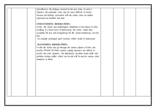 and influence the feelings aroused by the new crisis. In such a
situation ,the particular crisis may be ,more difficult to resolve
because the feelings associated with the earlier crisis are neither
expressed nor handled that time.
UNSUCCESSFUL RESOLUTION:-
In this , the victim uses pathological adaptation at any phase of crisis,
resulting in a lower level of functioning .the victim rather than
accepting the loss and reorganizing his life ,keeps ruminating over the
loss.
An example prolonged grief reaction, which results in depression.
SUCCESSFUL RESOLUTION:-
I n this the victim may go through the various phases of crisis ,but
reaches PHASE III where various coping measures are utilized to
resolve the crisis situation. The individuals develops better skills and
problem solving ability which can be and will be used in various crisis
situations in future.
 