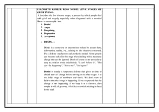 ELIZABETH KUBLER ROSS MODEL (FIVE STAGES OF
GRIEF IN 1969)
It describes the five discrete stages, a process by which people deal
with grief and tragedy especially when diagnosed with a terminal
illness or catastrophic loss.
1. Denial
2. Anger
3. Bargaining
4. Depression
5. Acceptance
o DENIAL :-
Denial is a conscious or unconscious refusal to accept facts,
information, reality, etc., relating to the situation concerned.
It's a defense mechanism and perfectly natural. Some people
can become locked in this stage when dealing with a traumatic
change that can be ignored. Death of course is not particularly
easy to avoid or evade indefinitely. "I can't believe it", "This
can't be happening", "Not to me!", "Not again!"
Denial is usually a temporary defense that gives us time to
absorb news of change before moving on to other stages. It is
the initial stage of numbness and shock. We don't want to
believe that the change is happening. If we can pretend that the
change is not happening, if we keep it at a distance, then
maybe it will all go away. A bit like an ostrich sticking its head
in the sand.
 