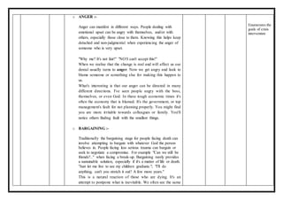 o ANGER :-
Anger can manifest in different ways. People dealing with
emotional upset can be angry with themselves, and/or with
others, especially those close to them. Knowing this helps keep
detached and non-judgmental when experiencing the anger of
someone who is very upset.
"Why me? It's not fair!" "NO!I can't accept this!"
When we realise that the change is real and will affect us our
denial usually turns to anger. Now we get angry and look to
blame someone or something else for making this happen to
us.
What's interesting is that our anger can be directed in many
different directions. I've seen people angry with the boss,
themselves, or even God. In these tough economic times it's
often the economy that is blamed. It's the government, or top
management's fault for not planning properly. You might find
you are more irritable towards colleagues or family. You'll
notice others finding fault with the smallest things.
o BARGAINING :-
Traditionally the bargaining stage for people facing death can
involve attempting to bargain with whatever God the person
believes in. People facing less serious trauma can bargain or
seek to negotiate a compromise. For example "Can we still be
friends?.." when facing a break-up. Bargaining rarely provides
a sustainable solution, especially if it's a matter of life or death.
"Just let me live to see my children graduate."; "I'll do
anything, can't you stretch it out? A few more years."
This is a natural reaction of those who are dying. It's an
attempt to postpone what is inevitable. We often see the same
Enumerates the
goals of crisis
intervention
 
