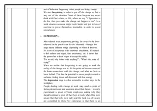 sort of behaviour happening when people are facing change.
We start bargaining in order to put off the change or find a
way out of the situation. Most of these bargains are secret
deals with God, others, or life, where we say "If I promise to
do this, then you make the change not happen to me". In a
work situation someone might work harder and put in lots of
overtime to prove themselves invaluable, in order to avoid
retrenchment.
o DEPRESSION:-
Also referred to as preparatory grieving. In a way it's the dress
rehearsal or the practice run for the 'aftermath' although this
stage means different things depending on whom it involves.
It's a sort of acceptance with emotional attachment. It's natural
to feel sadness and regret, fear, uncertainty, etc. It shows that
the person has at least begun to accept the reality.
"I'm so sad, why bother with anything?"; "What's the point of
trying?"
When we realise that bargaining is not going to work the
reality of the change sets in. At this point we become aware of
the losses asssociated with the change, and what we have to
leave behind. This has the potential to move people towards a
sad state, feeling down and depressed with low energy.
The depression stage is often noticeable in other ways in the
workplace.
People dealing with change at work may reach a point of
feeling demotivated and uncertain about their future. I recently
experienced a group of bank employees asking why they
should continue to give of their best at work when they were
unsure that their jobs were safe; and the bank was obviously
not committed to them. My experience is that there is an
 