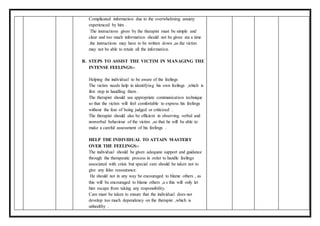 Complicated information due to the overwhelming anxiety
experienced by him .
The instructions given by the therapist must be simple and
clear and too much information should not be given ata a time
.the instructions may have to be written down ,as the victim
may not be able to retain all the information.
B. STEPS TO ASSIST THE VICTIM IN MANAGING THE
INTENSE FEELINGS:-
Helping the individual to be aware of the feelings
The victim needs help in identifying his own feelings ,which is
first step in handling them .
The therapist should use appropriate communication technique
so that the victim will feel comfortable to express his feelings
without the fear of being judged or criticized .
The therapist should also be efficient in observing verbal and
nonverbal behaviour of the victim ,so that he will be able to
make a careful assessment of his feelings .
HELP THE INDIVIDUAL TO ATTAIN MASTERY
OVER THE FEELINGS:-
The individual should be given adequate support and guidance
through the therapeutic process in order to handle feelings
associated with crisis but special care should be taken not to
give any false reassurance.
He should not in any way be encouraged to blame others , as
this will be encouraged to blame others ,a s this will only let
him escape from taking any responsibility.
Care must be taken to ensure that the individual does not
develop too much dependency on the therapist ,which is
unhealthy .
 