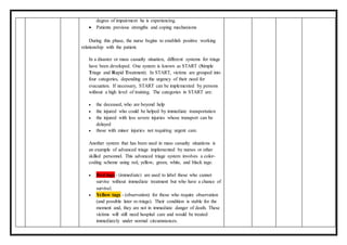 degree of impairment he is experiencing.
 Patients previous strengths and coping mechanisms
During this phase, the nurse begins to establish positive working
relationship with the patient.
In a disaster or mass casualty situation, different systems for triage
have been developed. One system is known as START (Simple
Triage and Rapid Treatment). In START, victims are grouped into
four categories, depending on the urgency of their need for
evacuation. If necessary, START can be implemented by persons
without a high level of training. The categories in START are:
 the deceased, who are beyond help
 the injured who could be helped by immediate transportation
 the injured with less severe injuries whose transport can be
delayed
 those with minor injuries not requiring urgent care.
Another system that has been used in mass casualty situations is
an example of advanced triage implemented by nurses or other
skilled personnel. This advanced triage system involves a color-
coding scheme using red, yellow, green, white, and black tags:
 Red tags - (immediate) are used to label those who cannot
survive without immediate treatment but who have a chance of
survival.
 Yellow tags - (observation) for those who require observation
(and possible later re-triage). Their condition is stable for the
moment and, they are not in immediate danger of death. These
victims will still need hospital care and would be treated
immediately under normal circumstances.
 