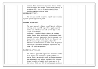 situations. These interventions may resolve stress or provide
situational support. For example, a patient having difficulty in
his job may take a week of sick leave so that he can be
removed temporarily from that stress.
GENERAL SUPPORT :-
The nurse uses warmth ,acceptance ,empathy and reassurance
to provide general support to the patient.
GENERIC APPROACH:-
The generic approach is deigned to reach high risk individuals
and large groups as quickly as possible .it applies a specific
method to all individuals faced with a similar type of crisis
.(e.g. in social disasters)
Debriefing is a method of generic approach .in debriefing
method ,disaster victims are helped to recall eventsand clarify
traumatic experiences .it attempts to place the traumatic event
in persprective ,allows the individual to relive the event in a
factual way,encourages group support,and provides
information on normal reaction to critical events .the goals of
debriefing is to present the maladaptive responses that may
result if the trauma is suppressed.
INDIVIDUAL APPROACH:-
The individual approach is a type of crisis intervention similar
to the diagnosis and treatment of a specific problem in a
specific patient.it is particularly useful in combined situational
and matuarational crisis and also benedficial when symptoms
include homicidal and suicidal risk.the nurse must use the
interventions that is most likely to help the patient develop an
 