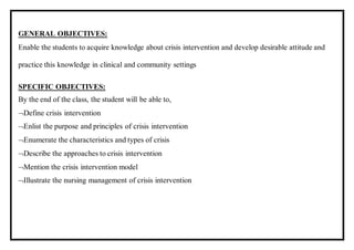 GENERAL OBJECTIVES:
Enable the students to acquire knowledge about crisis intervention and develop desirable attitude and
practice this knowledge in clinical and community settings
SPECIFIC OBJECTIVES:
By the end of the class, the student will be able to,
Define crisis intervention
Enlist the purpose and principles of crisis intervention
Enumerate the characteristics and types of crisis
Describe the approaches to crisis intervention
Mention the crisis intervention model
Illustrate the nursing management of crisis intervention
 