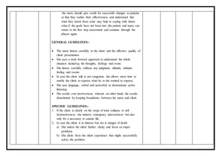 .the nurse should give credit for successful changes to patients
so that they realize their effectiveness and understand that
what they learnt from crisis may help in coping with future
crisis.if the goals have not been met ,the patient and nurse can
return to the first step assessment and continue through the
phases again.
GENERAL GUIDELINES:-
 The nurse listens carefully to the client and the affective quality of
client presentation
 She uses a strait forward approach to understand the whole
situation including the thoughts, feelings and event.
 She listens carefully without any judgment, altitude, attitude,
feeling and events.
 In case the client talk is not congruent, she allows more time to
enable the client to express what he or she wanted to express.
 She uses language, verbal and nonverbal to demonstrate active
listening.
 She avoids over involvement, wherein on other hand, she avoids
detachment by keeping boundaries between the nurse and client.
SPECIFIC GUIDELINES:-
1. If the client is clearly on the verge of total collapse or self
destructiveness, she initiates emergency interventions but also
only for a necessary to sustain life.
2. In case the client is in distress but not in danger of death
a) She makes the client further clarity and focus on major
problems
b) She elicits from the client experience that might successfully
solves the problem
 