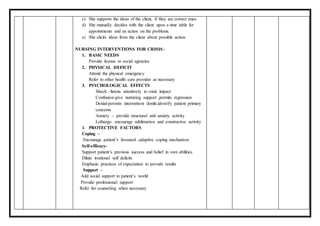 c) She supports the ideas of the client, if they are correct ones.
d) She mutually decides with the client upon a time table for
appointments and an action on the problems.
e) She elicits ideas from the client about possible action.
NURSING INTERVENTIONS FOR CRISIS:-
1. BASIC NEEDS
Provide license to social agencies.
2. PHYSICAL DEFICIT
Attend the physical emergency
Refer to other health care provider as necessary
3. PSYCHOLOGICAL EFFECTS
Shock –listens attentively to crisis impact
Confusion-give nurturing support ,permits regression
Denial-permits intermittent denile,identify patient primary
concerns
Anxiety – provide structural anti anxiety activity
Lethargy- encourage sublimation and constructive activity
4. PROTECTIVE FACTORS
Coping –
Encourage patient’s favoured ,adaptive coping mechanism
Self-efficacy-
Support patient’s previous success and belief in own abilities.
Dilute irrational self deficits
Emphasis practices of expectation to provide results
Support –
Add social support to patient’s world
Provide professional support
Refer for counseling when necessary
 