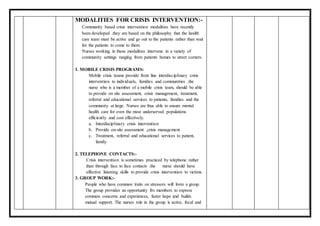 MODALITIES FOR CRISIS INTERVENTION:-
Community based crisis intervention modalities have recently
been developed .they are based on the philosophy that the health
care team must be active and go out to the patients rather than wait
for the patients to come to them.
Nurses working in these modalities intervene in a variety of
community settings ranging from patients homes to street corners.
1. MOBILE CRISIS PROGRAMS:
Mobile crisis teams provide front line interdisciplinary crisis
intervention to individuals, families and communities .the
nurse who is a member of a mobile crisis team, should be able
to provide on site assessment, crisis management, treatment,
referral and educational services to patients, families and the
community at large. Nurses are thus able to ensure mental
health care for even the most underserved populations
efficiently and cost effectively.
a. Interdisciplinary crisis intervention
b. Provide on-site assessment ,crisis management
c. Treatment, referral and educational services to patient,
family.
2. TELEPHONE CONTACTS:-
Crisis intervention is sometimes practiced by telephone rather
than through face to face contacts .the nurse should have
effective listening skills to provide crisis intervention to victims.
3. GROUP WORK:-
People who have common traits on stressors will form a group.
The group provides an opportunity fro members to express
common concerns and experiences, faster hope and builds
mutual support. The nurses role in the group is active, focal and
 