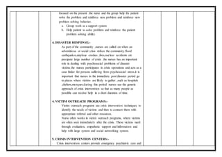 focused on the present .the nurse and the group help the patient
solve the problem and reinforce new problem and reinforce new
problem solving behavior.
a. Group work as a support system
b. Help patient to solve problem and reinforce the patient
problem solving ability
4. DISASTER RESPONSE:-
As part of the community ,nurses are called on when an
adventitious or social crisis strikes the community.flood
earthquakes,airplane crashes ,fires,nuclear accidents etc
precipate large number of crisis .the nurses has an important
role in dealing with psychosocial problems of disaster
victims.the nurses participates in crisis operations and acts as a
case finder for persons suffering from psychosocial stress.it is
important that nurses in the immediate post disaster period go
to places where victims are likely to gather ,such as hospitals
,shelters,morques.during this period nurses use the generic
approach of crisis intervention so that as many people as
possible can receive help in a short duration of time.
4. VICTIM OUTREACH PROGRAMS:-
Victim outreach programs use crisis intervention techniques to
identify the needs of victims and then to connect them with
appropriate referral and other resources.
Nurse often works in victim outreach programs, where victims
are often seen immediately after the crisis. These victims need
through evaluation, empathetic support and information and
help with large system and social networking system.
5. CRISIS INTERVENTION CENTERS:-
Crisis intervention centers provide emergency psychiatric care and
 