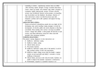 counseling to victims , experiencing extreme stress or conflict
,often involving suicide attempts or drugs or alcohol abuse.these
centers ,which are usually self contained units within a hospital or
community health center,provide services 24 hours a day.the
services may be delivered directly on the premises or counselling
may be provided over the telephone .the primary objective of
crisis intervention centers is to help the person cope with
immediate problem and to offer quidance and support for long-
term therapy.
6.HEALTH EDUCATION:-
Nurses are involved in identifying people who are at high risk for
developing crisis and in teaching coping strategies to avoid the
development of crisis.the public also needs education so that they
can identify those needing crisis services ,be aware of available
services ,change their attitude .so that people will feel free to seek
services and obtain information about how others deal with
potential crisis producing problems.
NURSING DIAGNOSIS:-
The primary nursing diagnoses in crisis intervention are
 Ineffective individual coping
 Ineffective family coping
 Altered family process
 Post trauma response
 Ineffective individual coping refers to the inability to ask for
help ,problem solving or meet role expectations.
 Ineffective family coping occurs when the family’s support
systems are not successful and family’s economic or social
wellbeing is threatened.
 Altered family processes result when the family members are
unable to adapt to the traumatic experiences constructively.
 Posttraumatic response is a sustained response to an
 