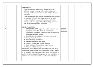 02
GENERALLY:-
Crisis intervention is an intervention designed to help an
individual or client to cope up, with a sudden problem and
encourage at a level of functioning equal to or higher than pre-
crisis state.
Crisis intervention is more directive than traditional psychotherapy
or counseling and can be used by any member of the health
member of the health care team who has been trained in its
techniques. The basic approach is problem solving and focuses
only on the problem presented by the crisis.
CRISIS PRONENESS:
HENDRICKS (1985) suggests that certain individuals are
more prone to crisis than others .the following are
characteristics often found in individuals who are regarded as
being more susceptible to crisis:-
 Dissatisfaction with employment or lack of employment.
 History of unresolved crisis.
 Poor self-esteem, unworthiness.
 Superficial relationship with others.
 Difficulty in coping with everyday situations.
 Under utilization of resources and support systems.
 Aloofness and lack of caring.
It is important to note that individual personality crisis must also be
considered in conjunction with these characteristics .crisis is defined
by the individuals what is a crisis for one is merely an occurrence for
another .this factors is a critical component that must be evaluated in
relation to crisis prone characteristics as well as personality traits.
Discusses
the crisis
proneness
 