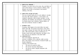 a. PRENATAL PERIOD :-
Pregnancy can causes stress to the women .they need helps not
only for their physical as well as emotional wellbeing which
ultimately has an effect on the physical and emotional
wellbeing of the fetus.
b. FIRST FIVE YEARS OF LIFE:-
The roots of mental health get set in early childhood .the infant
and young child should experience, a warm intimate and
continuous relationship with his mother and father .it is this
relationship that underlines the development of mental health.
E.g. Broken homes, lack of affection, battered children all
these lead to behaviour disorder in children.
c. SCHOOL AGE:-
Everything which happen in the school affects the mental
health of the child .The program and practices of the school
may satisfy or frustrate the needs of the child .from this stand
point , child mental health as shown in effectiveness in
learning .proper teacher pupil relationship and climate of the
class rooms are very important to the mental health
d. ADOLESCNCE:-
This is the transitional stage from ad
olescence to adulthood .this is otherwise called as stormy
phase .when dangers exist in the form of mental ill health .e.g.
Juvenile delinquency
Following needs should be met
 The need to be needed by others
 The need for increasing independence
 The need for achieve adequate adjustment with
opposite sex
 