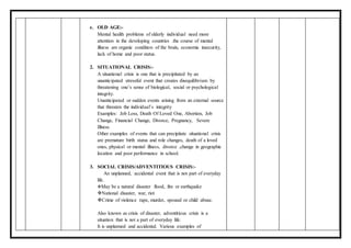 e. OLD AGE:-
Mental health problems of elderly individual need more
attention in the developing countries .the course of mental
illness are organic condition of the brain, economic insecurity,
lack of home and poor status.
2. SITUATIONAL CRISIS:-
A situational crisis is one that is precipitated by an
unanticipated stressful event that creates disequilibrium by
threatening one’s sense of biological, social or psychological
integrity.
Unanticipated or sudden events arising from an external source
that threaten the individual’s integrity
Examples: Job Loss, Death Of Loved One, Abortion, Job
Change, Financial Change, Divorce, Pregnancy, Severe
Illness.
Other examples of events that can precipitate situational crisis
are premature birth status and role changes, death of a loved
ones, physical or mental illness, divorce ,change in geographic
location and poor performance in school.
3. SOCIAL CRISIS/ADVENTITIOUS CRISIS:-
An unplanned, accidental event that is not part of everyday
life.
May be a natural disaster flood, fire or earthquake
National disaster, war, riot
Crime of violence rape, murder, spousal or child abuse.
Also known as crisis of disaster, adventitious crisis is a
situation that is not a part of everyday life.
It is unplanned and accidental. Various examples of
 