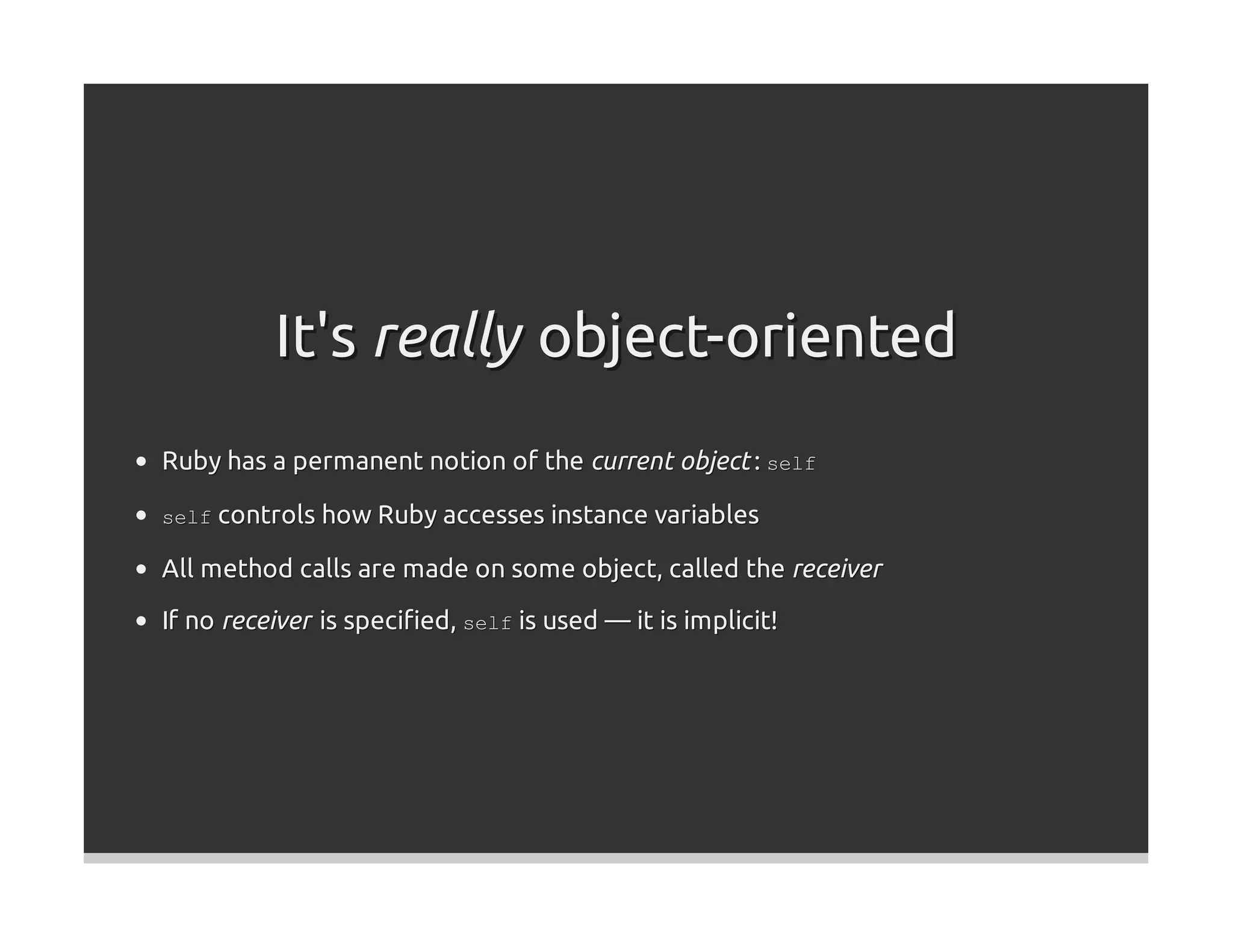 It's really object-oriented
Ruby has a permanent notion of the current object : self

self controls how Ruby accesses instance variables

All method calls are made on some object, called the receiver

If no receiver is speciﬁed, self is used — it is implicit!
 