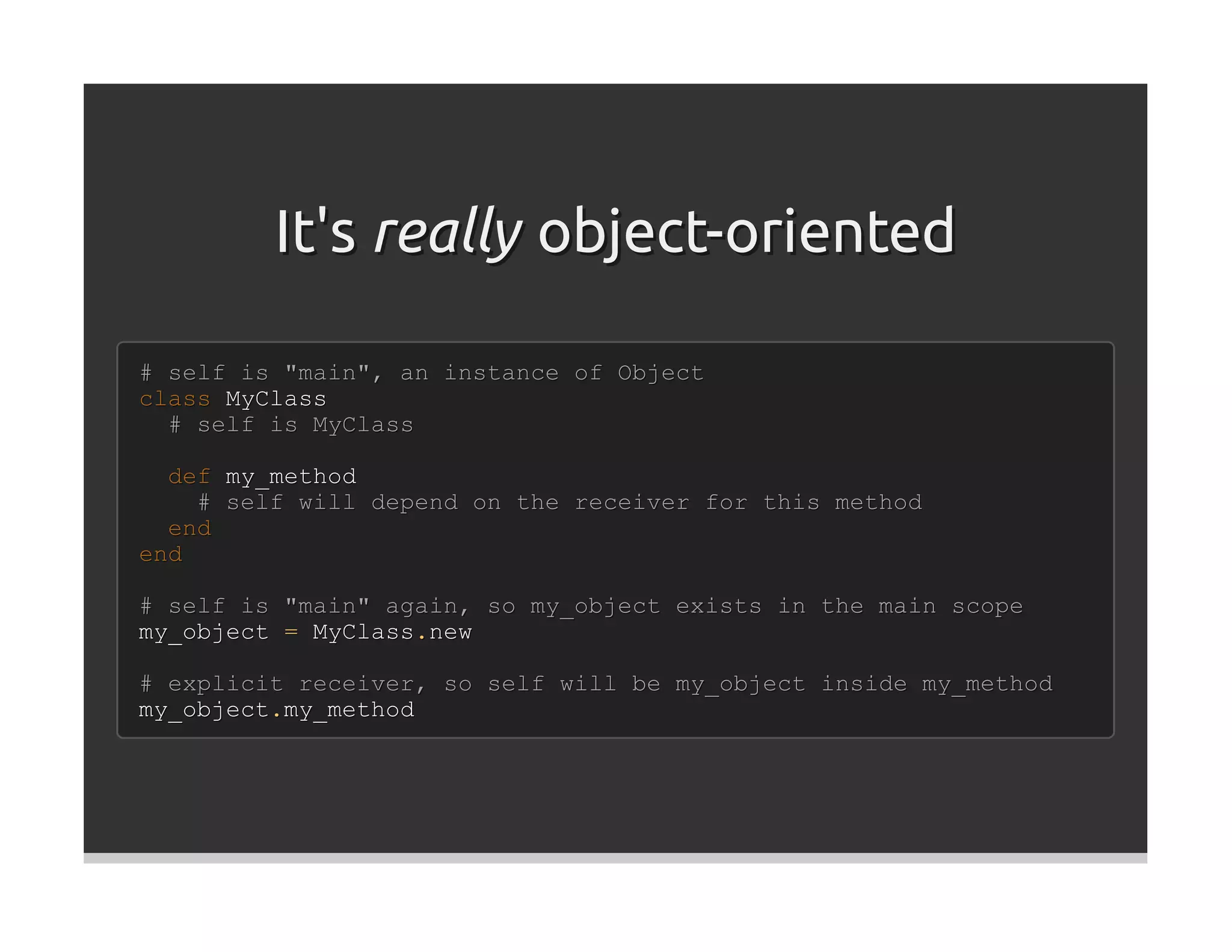 It's really object-oriented

# self is "main", an instance of Object
class MyClass
  # self is MyClass

  def my_method
    # self will depend on the receiver for this method
  end
end

# self is "main" again, so my_object exists in the main scope
my_object = MyClass.new

# explicit receiver, so self will be my_object inside my_method
my_object.my_method
 