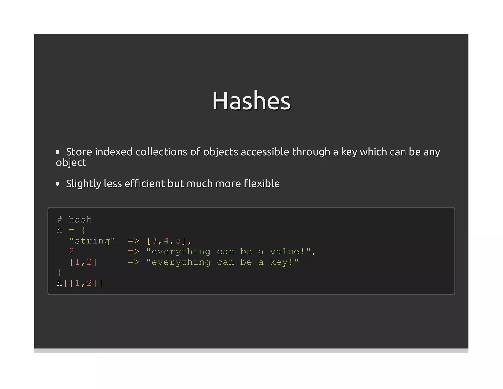 Hashes
  Store indexed collections of objects accessible through a key which can be any
object

  Slightly less eﬃcient but much more ﬂexible


# hash
h = {
  "string"    =>   [3,4,5],
  2           =>   "everything can be a value!",
  [1,2]       =>   "everything can be a key!"
}
h[[1,2]]
 