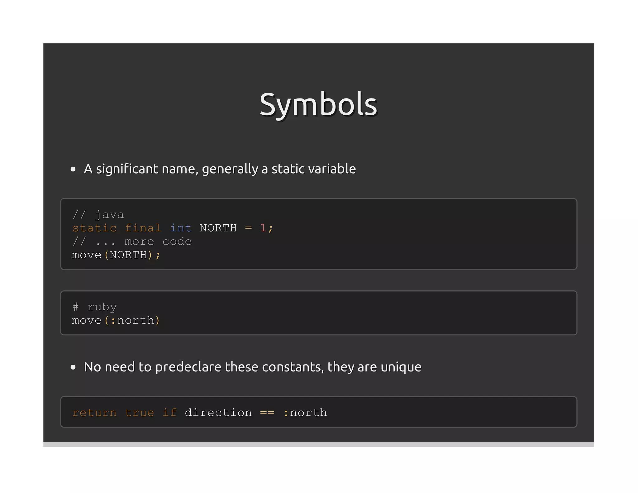 Symbols
 A signiﬁcant name, generally a static variable


// java
static final int NORTH = 1;
// ... more code
move(NORTH);



# ruby
move(:north)


 No need to predeclare these constants, they are unique


return true if direction == :north
 