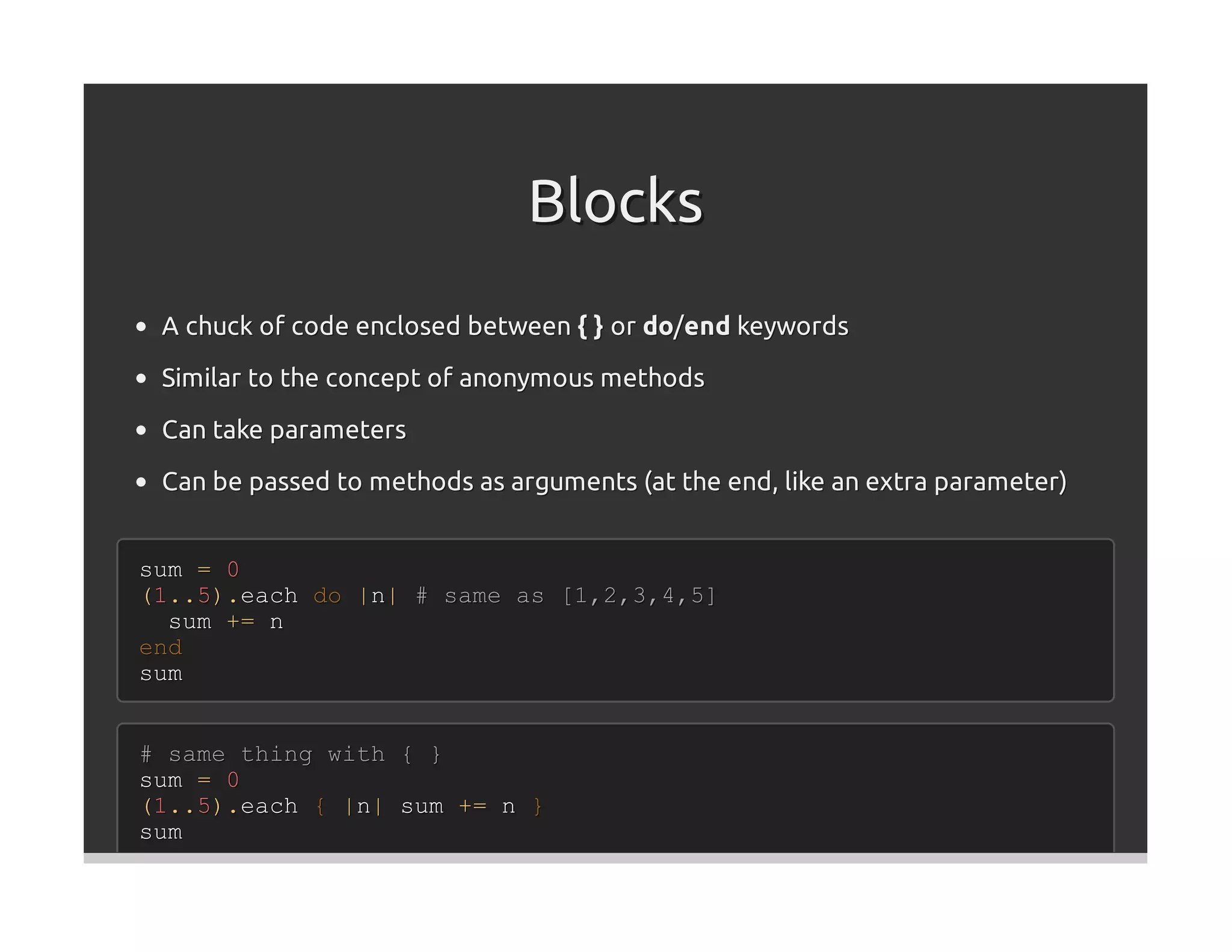 Blocks
 A chuck of code enclosed between { } or do/end keywords
 Similar to the concept of anonymous methods

 Can take parameters

 Can be passed to methods as arguments (at the end, like an extra parameter)


sum = 0
(1..5).each do |n| # same as [1,2,3,4,5]
  sum += n
end
sum


# same thing with { }
sum = 0
(1..5).each { |n| sum += n }
sum
 