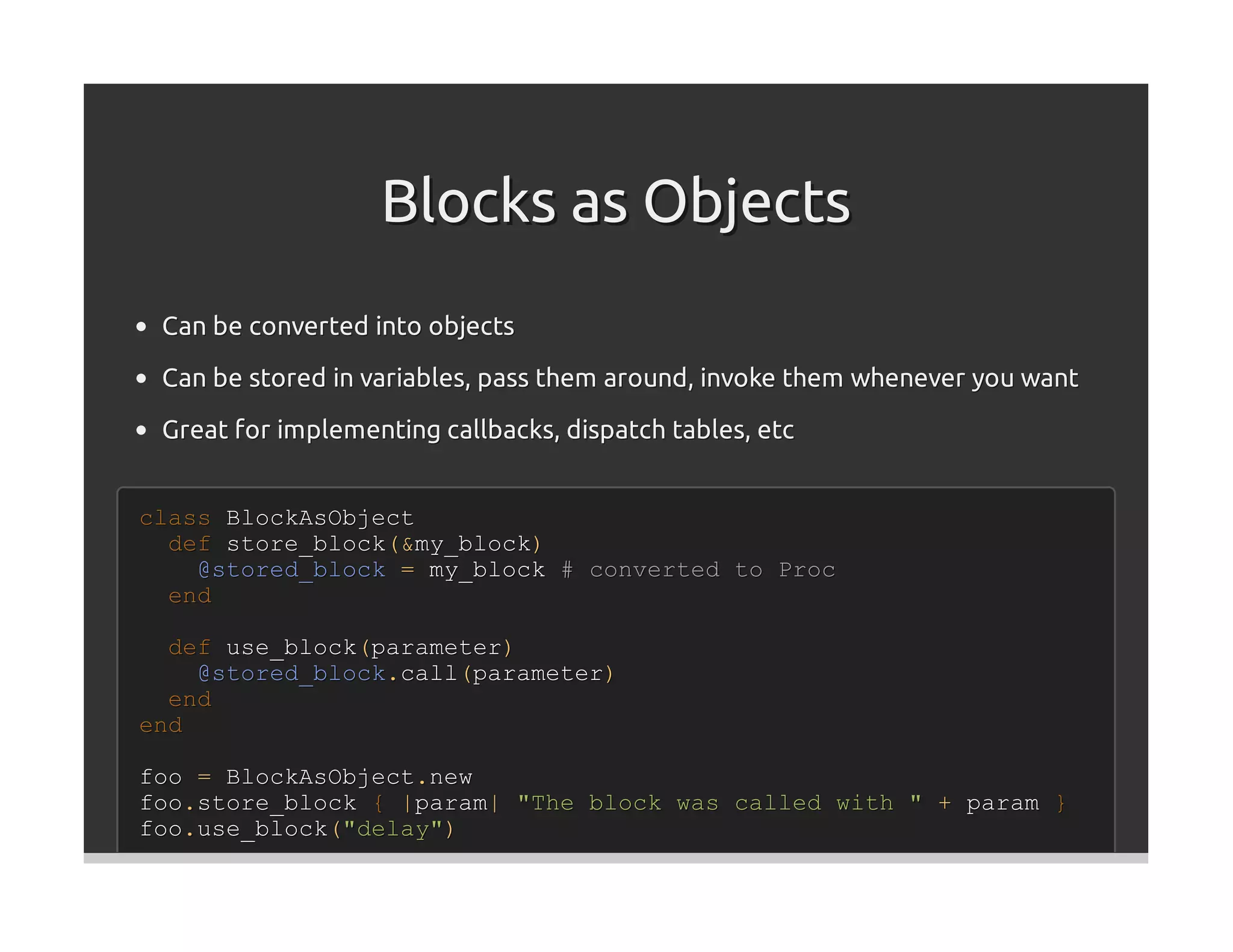 Blocks as Objects
 Can be converted into objects
 Can be stored in variables, pass them around, invoke them whenever you want

 Great for implementing callbacks, dispatch tables, etc


class BlockAsObject
  def store_block(&my_block)
    @stored_block = my_block # converted to Proc
  end

  def use_block(parameter)
    @stored_block.call(parameter)
  end
end

foo = BlockAsObject.new
foo.store_block { |param| "The block was called with " + param }
foo.use_block("delay")
 