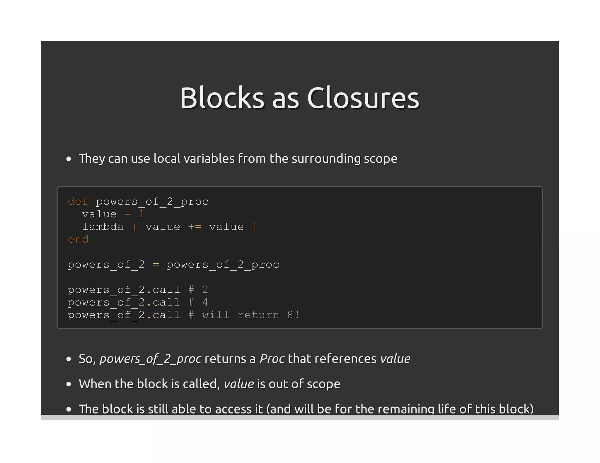 Blocks as Closures
 They can use local variables from the surrounding scope


def powers_of_2_proc
  value = 1
  lambda { value += value }
end

powers_of_2 = powers_of_2_proc

powers_of_2.call     #   2
powers_of_2.call     #   4
powers_of_2.call     #   will return 8!


 So, powers_of_2_proc returns a Proc that references value
 When the block is called, value is out of scope

 The block is still able to access it (and will be for the remaining life of this block)
 