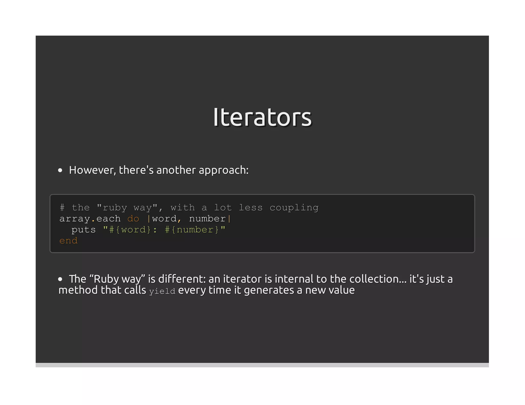 Iterators
  However, there's another approach:


# the "ruby way", with a lot less coupling
array.each do |word, number|
  puts "#{word}: #{number}"
end


 The “Ruby way” is diﬀerent: an iterator is internal to the collection... it's just a
method that calls yield every time it generates a new value
 
